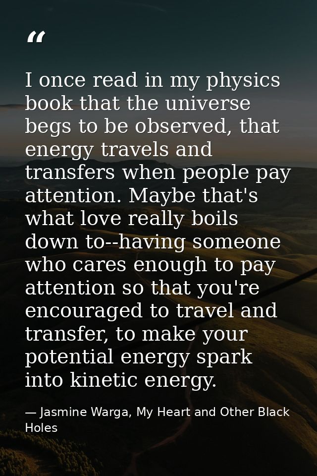 I once read in my physics book that the universe begs to be observed, that energy travels and transfers when people pay  — Jasmine Warga, My Heart and Other Black Holes