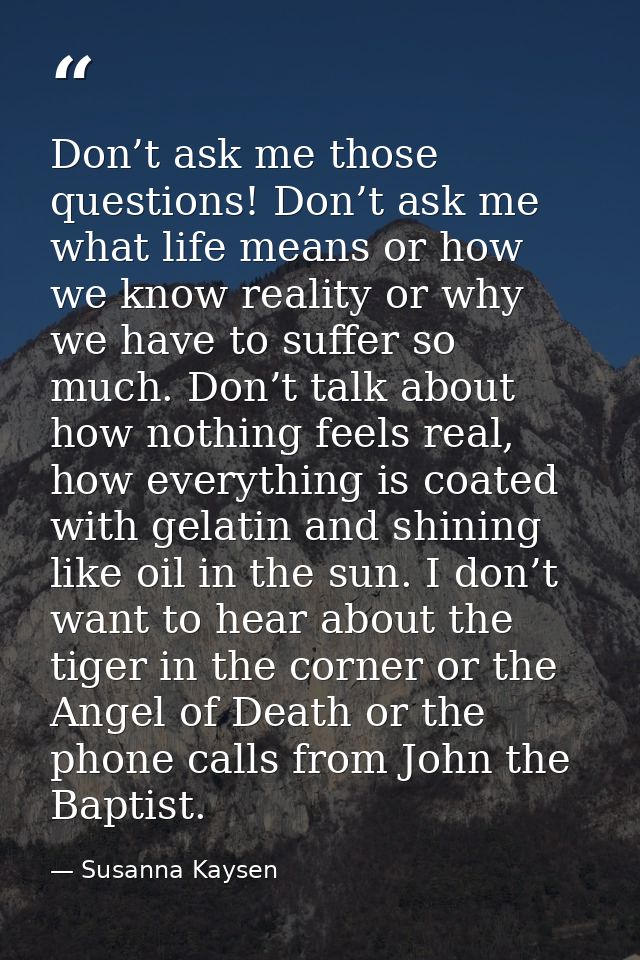 Don’t ask me those questions! Don’t ask me what life means or how we know reality or why we have to suffer so much. Don’ — Susanna Kaysen