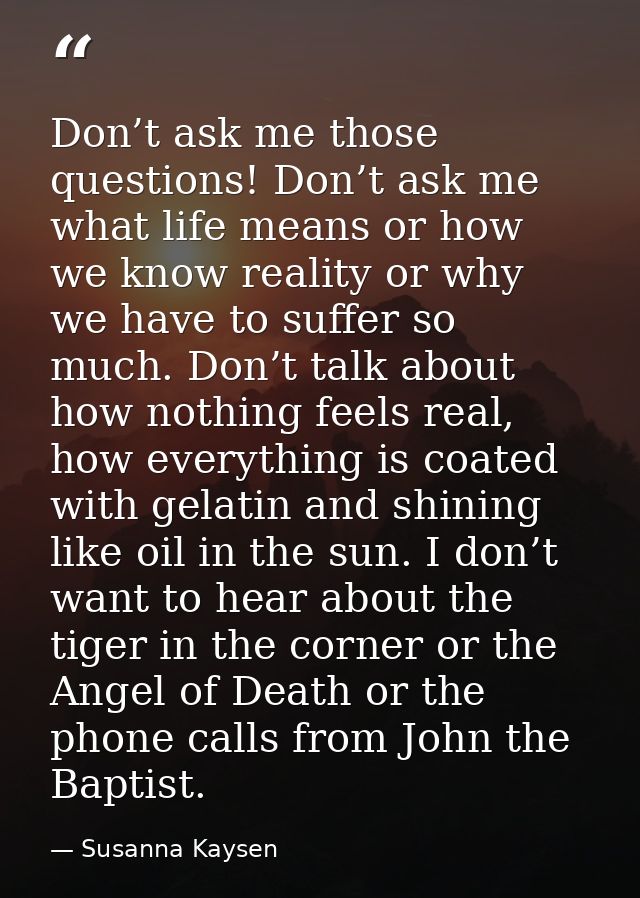 Don’t ask me those questions! Don’t ask me what life means or how we know reality or why we have to suffer so much. Don’ — Susanna Kaysen