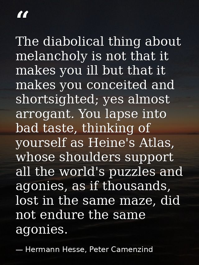 The diabolical thing about melancholy is not that it makes you ill but that it makes you conceited and shortsighted; yes — Hermann Hesse, Peter Camenzind