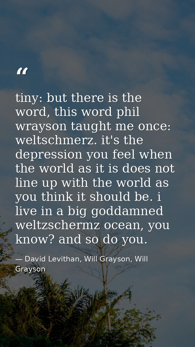 tiny: but there is the word, this word phil wrayson taught me once: weltschmerz. it's the depression you feel when the w — David Levithan, Will Grayson, Will Grayson
