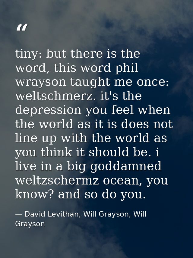 tiny: but there is the word, this word phil wrayson taught me once: weltschmerz. it's the depression you feel when the w — David Levithan, Will Grayson, Will Grayson