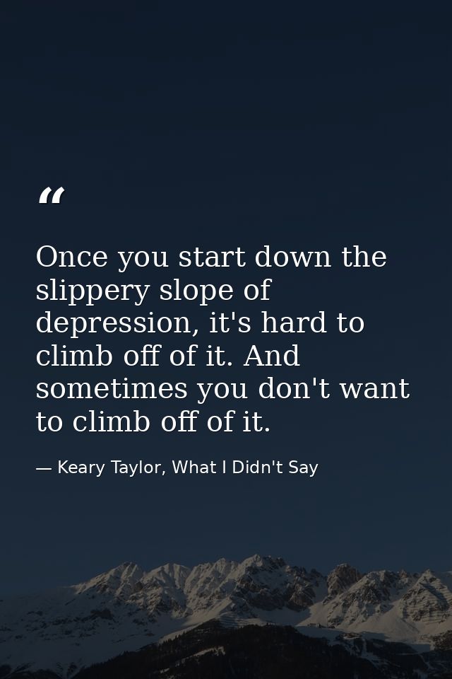 Once you start down the slippery slope of depression, it's hard to climb off of it. And sometimes you don't want to clim — Keary Taylor, What I Didn't Say