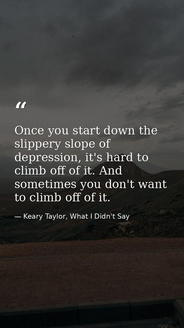 Once you start down the slippery slope of depression, it's hard to climb off of it. And sometimes you don't want to clim — Keary Taylor, What I Didn't Say