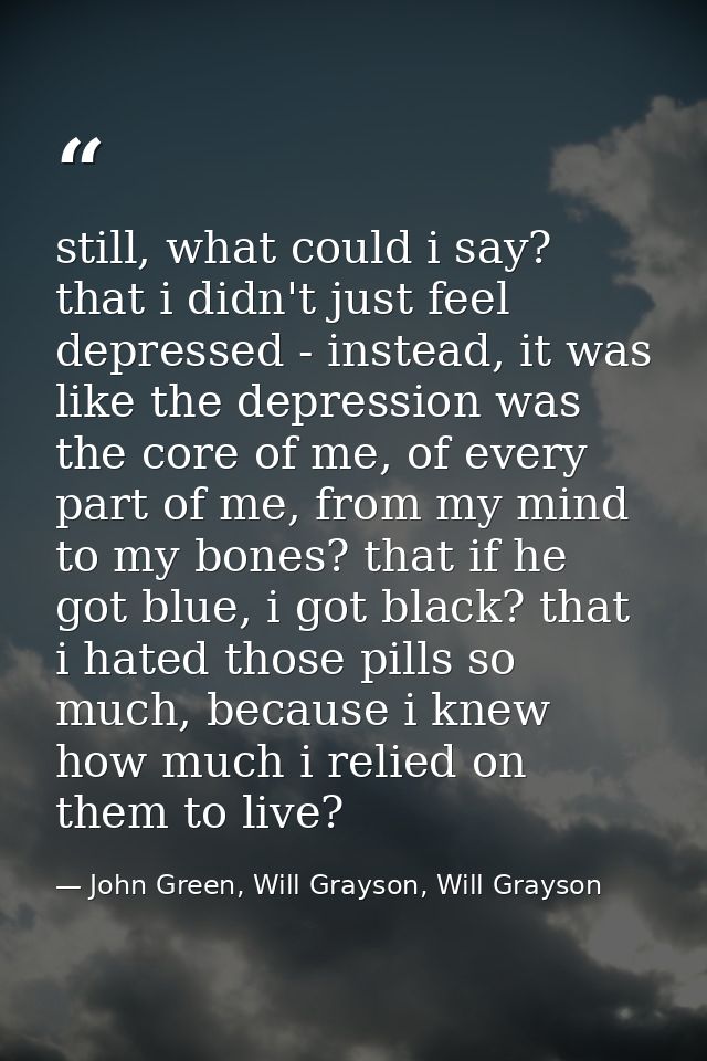 still, what could i say? that i didn't just feel depressed - instead, it was like the depression was the core of me, of  — John Green, Will Grayson, Will Grayson