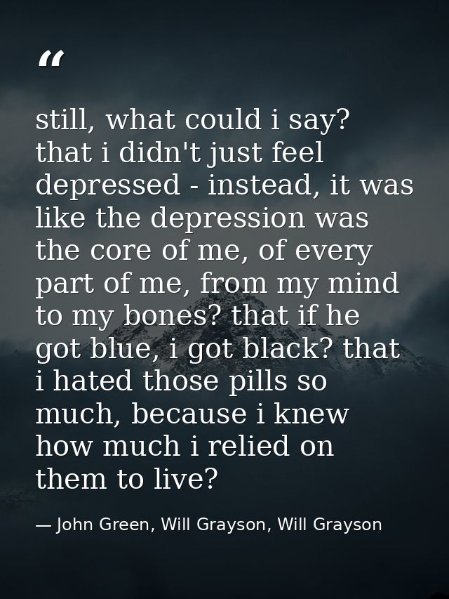 still, what could i say? that i didn't just feel depressed - instead, it was like the depression was the core of me, of  — John Green, Will Grayson, Will Grayson