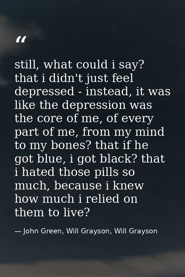 still, what could i say? that i didn't just feel depressed - instead, it was like the depression was the core of me, of  — John Green, Will Grayson, Will Grayson