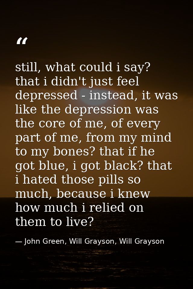 still, what could i say? that i didn't just feel depressed - instead, it was like the depression was the core of me, of  — John Green, Will Grayson, Will Grayson