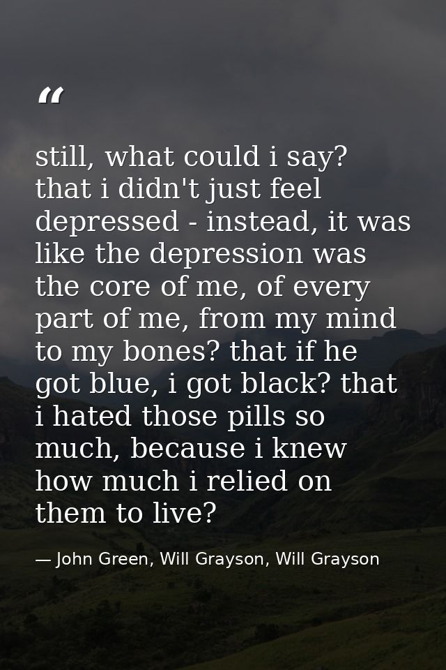 still, what could i say? that i didn't just feel depressed - instead, it was like the depression was the core of me, of  — John Green, Will Grayson, Will Grayson