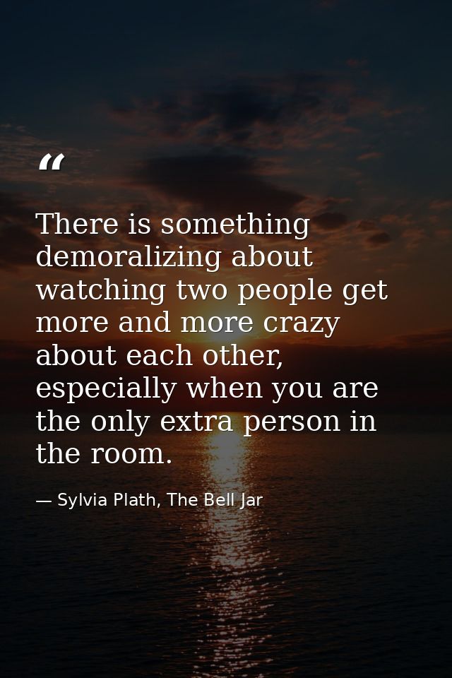 There is something demoralizing about watching two people get more and more crazy about each other, especially when you  — Sylvia Plath, The Bell Jar