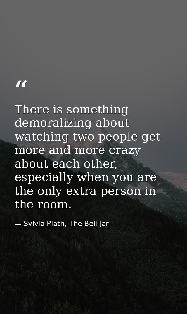 There is something demoralizing about watching two people get more and more crazy about each other, especially when you  — Sylvia Plath, The Bell Jar
