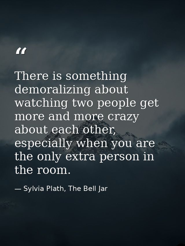 There is something demoralizing about watching two people get more and more crazy about each other, especially when you  — Sylvia Plath, The Bell Jar