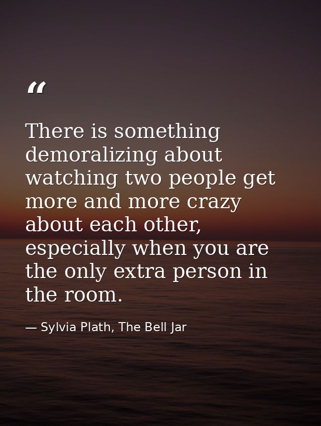 There is something demoralizing about watching two people get more and more crazy about each other, especially when you  — Sylvia Plath, The Bell Jar