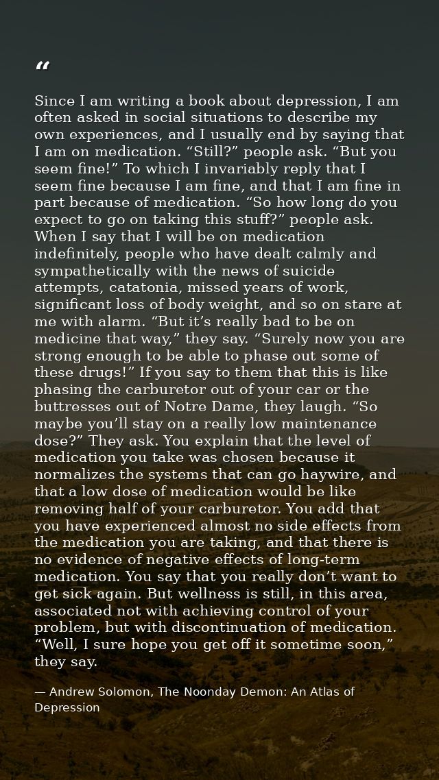 Since I am writing a book about depression, I am often asked in social situations to describe my own experiences, and I  — Andrew Solomon, The Noonday Demon: An Atlas of Depression