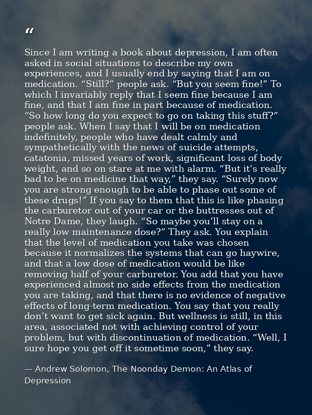 Since I am writing a book about depression, I am often asked in social situations to describe my own experiences, and I  — Andrew Solomon, The Noonday Demon: An Atlas of Depression