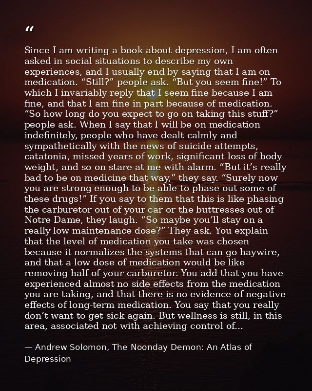 Since I am writing a book about depression, I am often asked in social situations to describe my own experiences, and I  — Andrew Solomon, The Noonday Demon: An Atlas of Depression