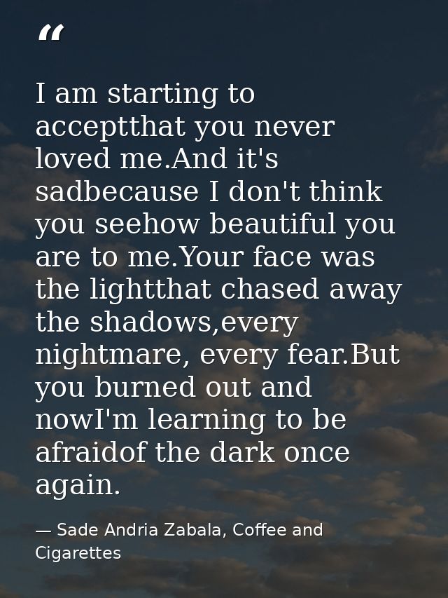 I am starting to acceptthat you never loved me.And it's sadbecause I don't think you seehow beautiful you are to me.Your — Sade Andria Zabala, Coffee and Cigarettes