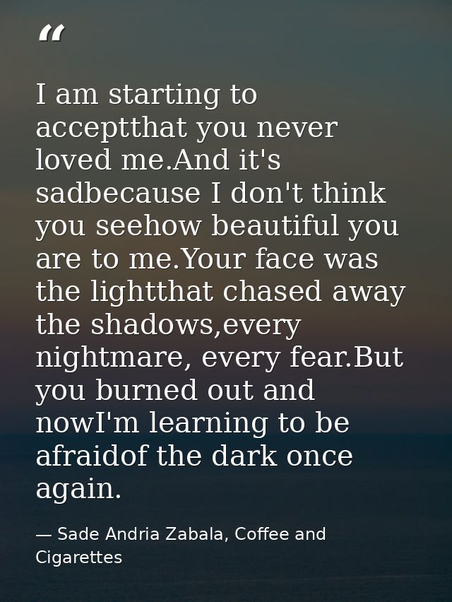 I am starting to acceptthat you never loved me.And it's sadbecause I don't think you seehow beautiful you are to me.Your — Sade Andria Zabala, Coffee and Cigarettes