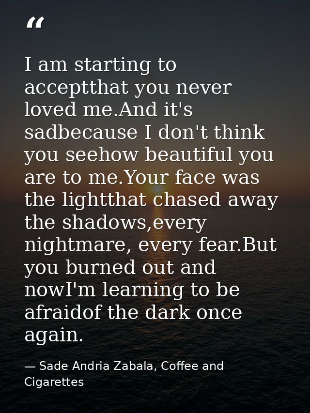 I am starting to acceptthat you never loved me.And it's sadbecause I don't think you seehow beautiful you are to me.Your — Sade Andria Zabala, Coffee and Cigarettes