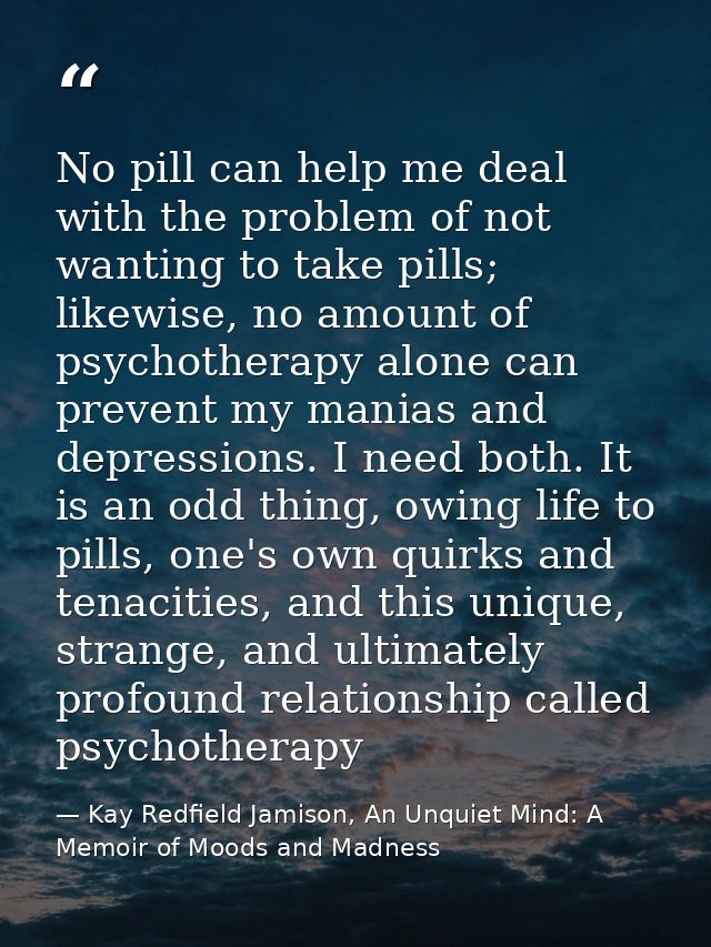 No pill can help me deal with the problem of not wanting to take pills; likewise, no amount of psychotherapy alone can p — Kay Redfield Jamison, An Unquiet Mind: A Memoir of Moods and Madness
