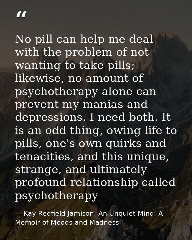 No pill can help me deal with the problem of not wanting to take pills; likewise, no amount of psychotherapy alone can p — Kay Redfield Jamison, An Unquiet Mind: A Memoir of Moods and Madness