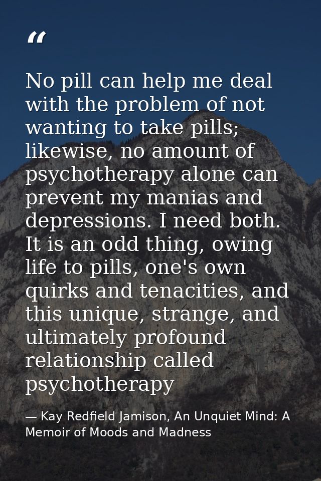 No pill can help me deal with the problem of not wanting to take pills; likewise, no amount of psychotherapy alone can p — Kay Redfield Jamison, An Unquiet Mind: A Memoir of Moods and Madness