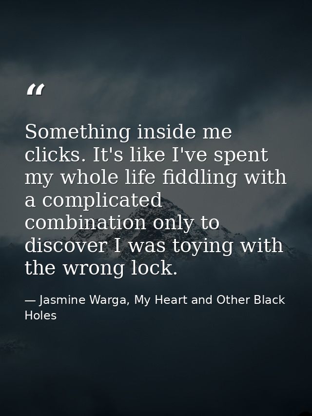 Something inside me clicks. It's like I've spent my whole life fiddling with a complicated combination only to discover  — Jasmine Warga, My Heart and Other Black Holes