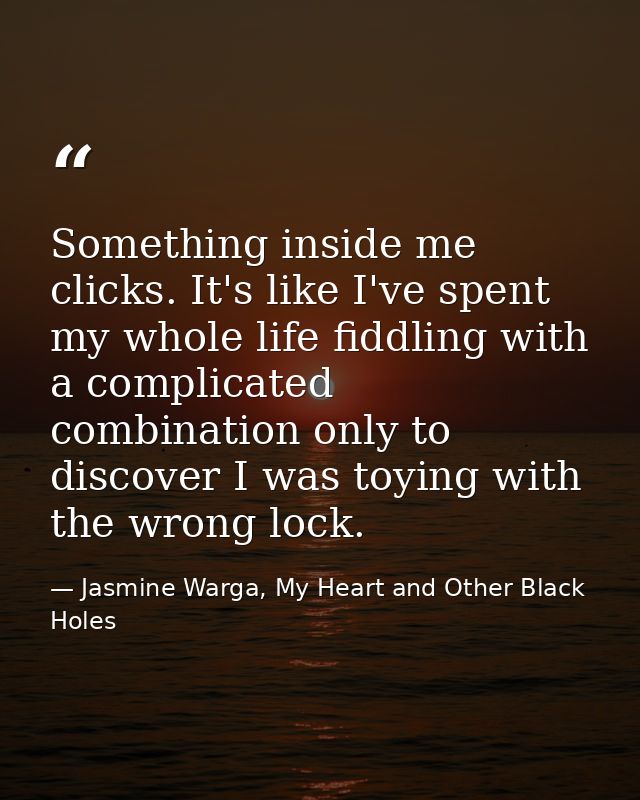 Something inside me clicks. It's like I've spent my whole life fiddling with a complicated combination only to discover  — Jasmine Warga, My Heart and Other Black Holes