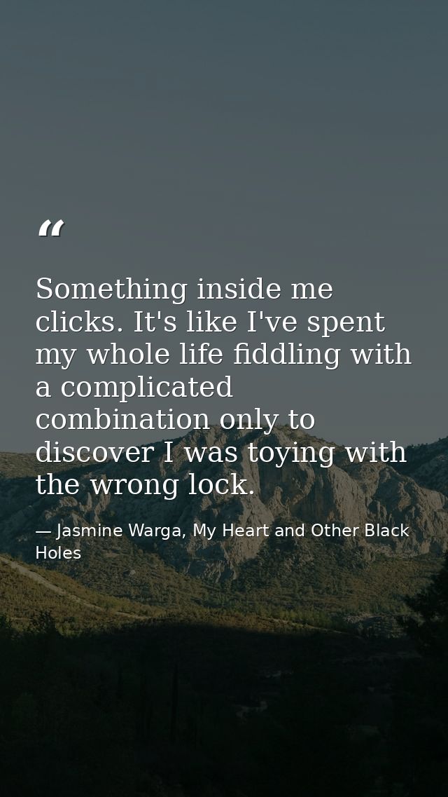 Something inside me clicks. It's like I've spent my whole life fiddling with a complicated combination only to discover  — Jasmine Warga, My Heart and Other Black Holes