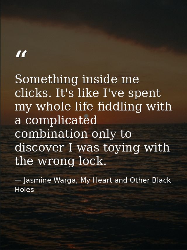 Something inside me clicks. It's like I've spent my whole life fiddling with a complicated combination only to discover  — Jasmine Warga, My Heart and Other Black Holes