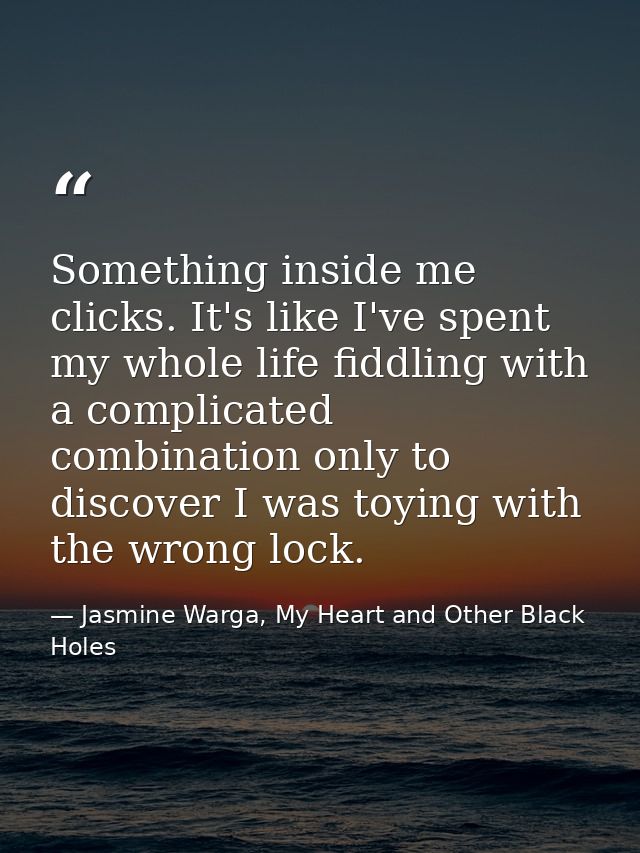 Something inside me clicks. It's like I've spent my whole life fiddling with a complicated combination only to discover  — Jasmine Warga, My Heart and Other Black Holes