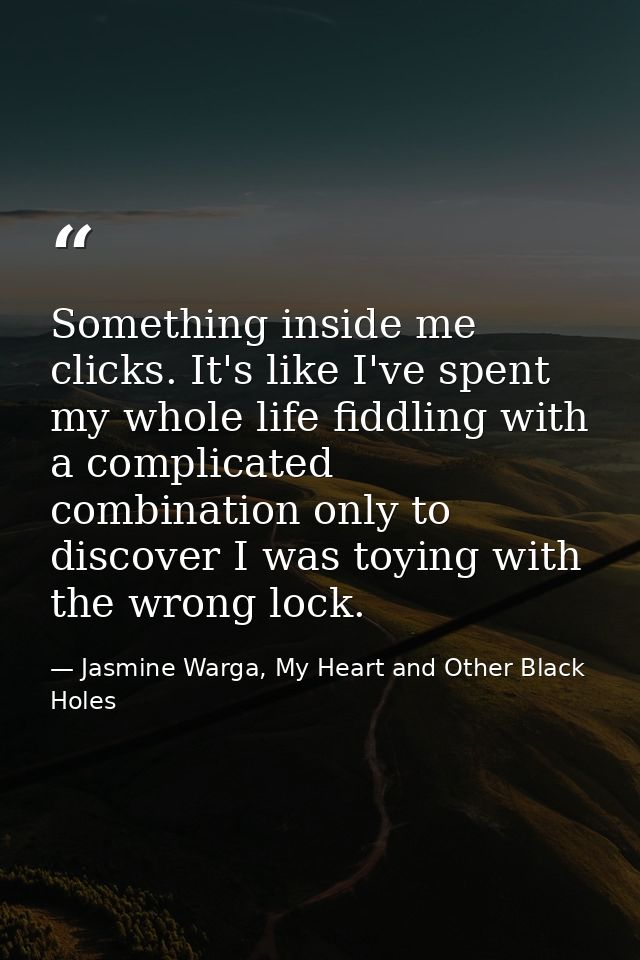 Something inside me clicks. It's like I've spent my whole life fiddling with a complicated combination only to discover  — Jasmine Warga, My Heart and Other Black Holes