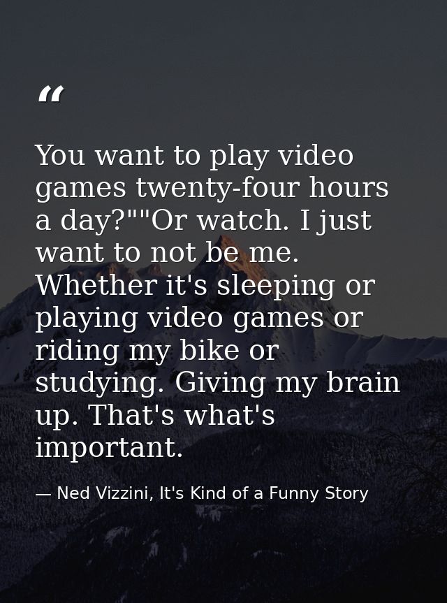 You want to play video games twenty-four hours a day?""Or watch. I just want to not be me. Whether it's sleeping or play — Ned Vizzini, It's Kind of a Funny Story