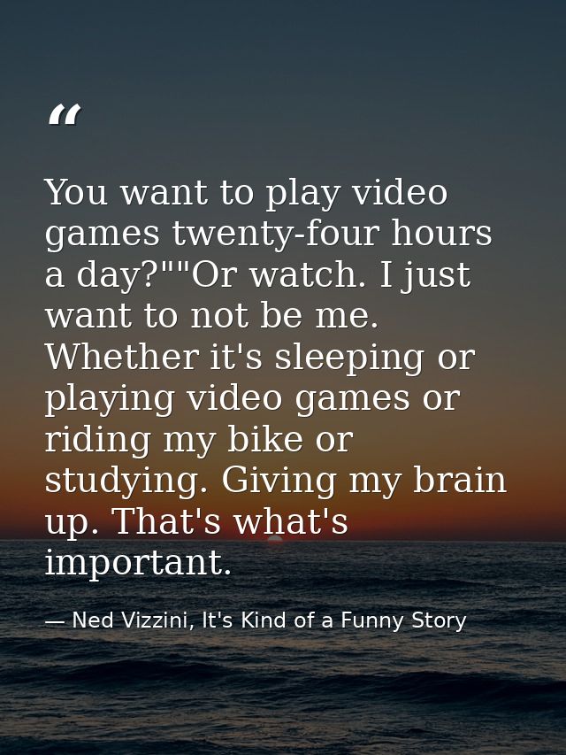You want to play video games twenty-four hours a day?""Or watch. I just want to not be me. Whether it's sleeping or play — Ned Vizzini, It's Kind of a Funny Story