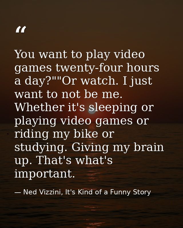 You want to play video games twenty-four hours a day?""Or watch. I just want to not be me. Whether it's sleeping or play — Ned Vizzini, It's Kind of a Funny Story