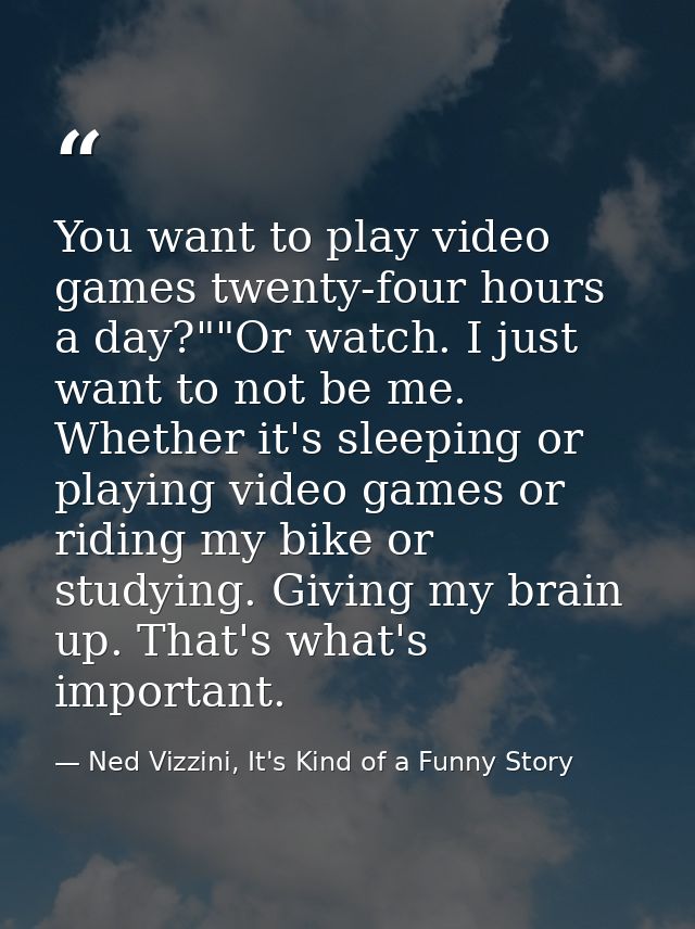 You want to play video games twenty-four hours a day?""Or watch. I just want to not be me. Whether it's sleeping or play — Ned Vizzini, It's Kind of a Funny Story