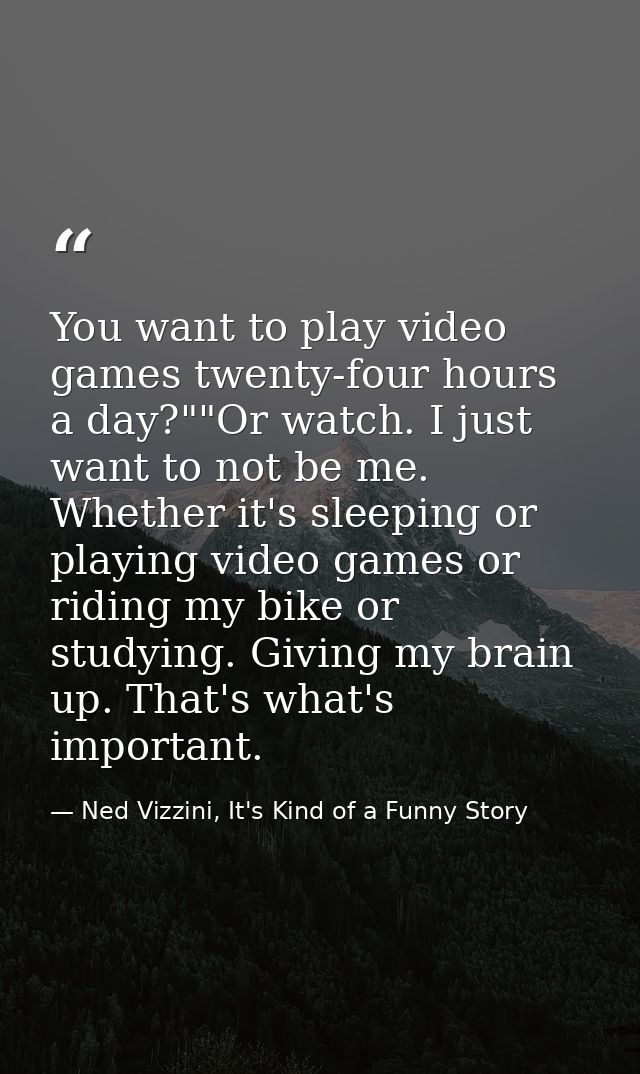 You want to play video games twenty-four hours a day?""Or watch. I just want to not be me. Whether it's sleeping or play — Ned Vizzini, It's Kind of a Funny Story