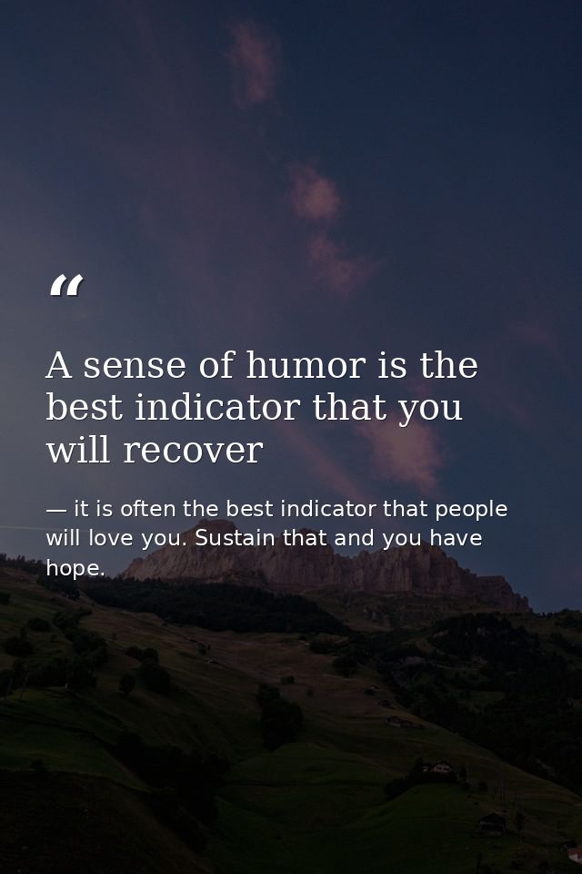 A sense of humor is the best indicator that you will recover — it is often the best indicator that people will love you. Sustain that and you have hope.