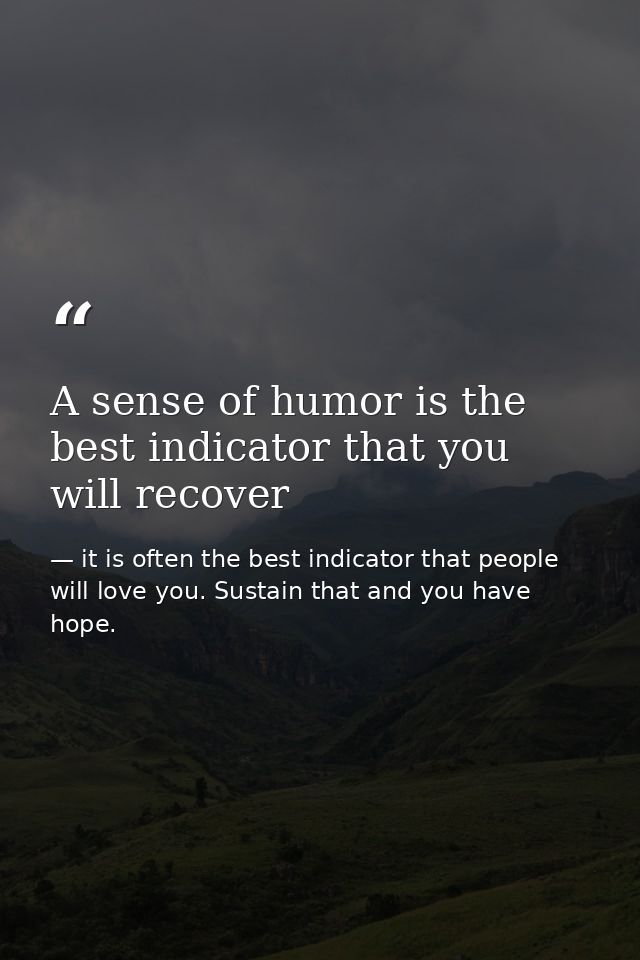 A sense of humor is the best indicator that you will recover — it is often the best indicator that people will love you. Sustain that and you have hope.