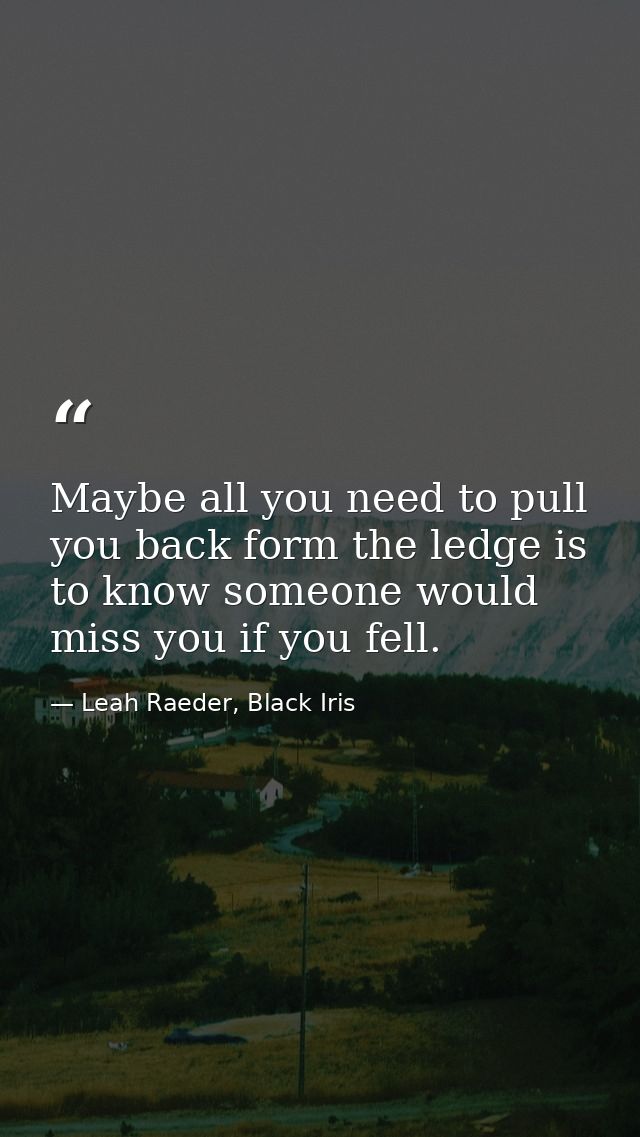 Maybe all you need to pull you back form the ledge is to know someone would miss you if you fell. — Leah Raeder, Black Iris