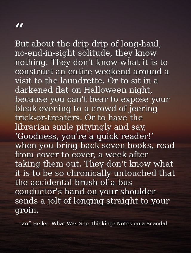 But about the drip drip of long-haul, no-end-in-sight solitude, they know nothing. They don't know what it is to constru — Zoë Heller, What Was She Thinking? Notes on a Scandal