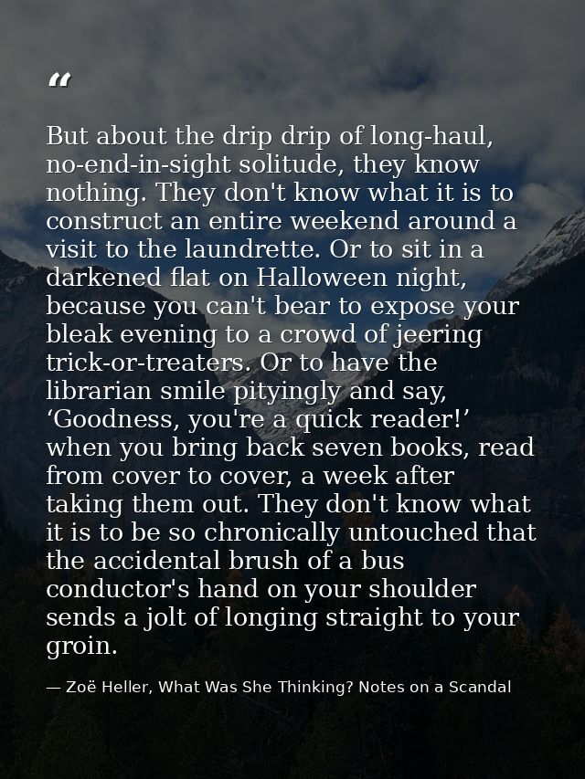 But about the drip drip of long-haul, no-end-in-sight solitude, they know nothing. They don't know what it is to constru — Zoë Heller, What Was She Thinking? Notes on a Scandal