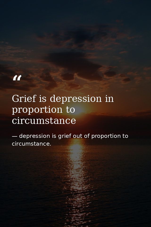 Grief is depression in proportion to circumstance — depression is grief out of proportion to circumstance.