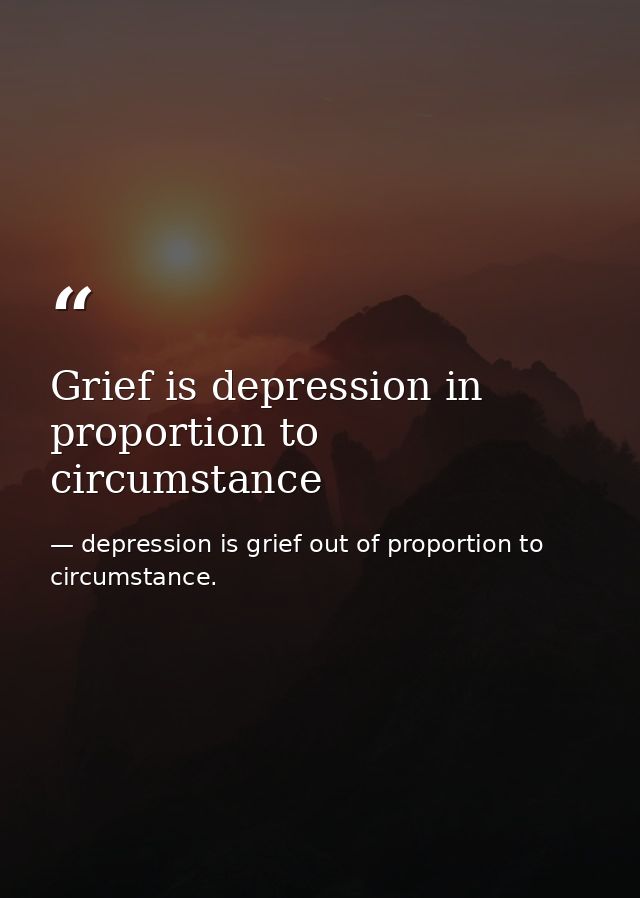 Grief is depression in proportion to circumstance — depression is grief out of proportion to circumstance.