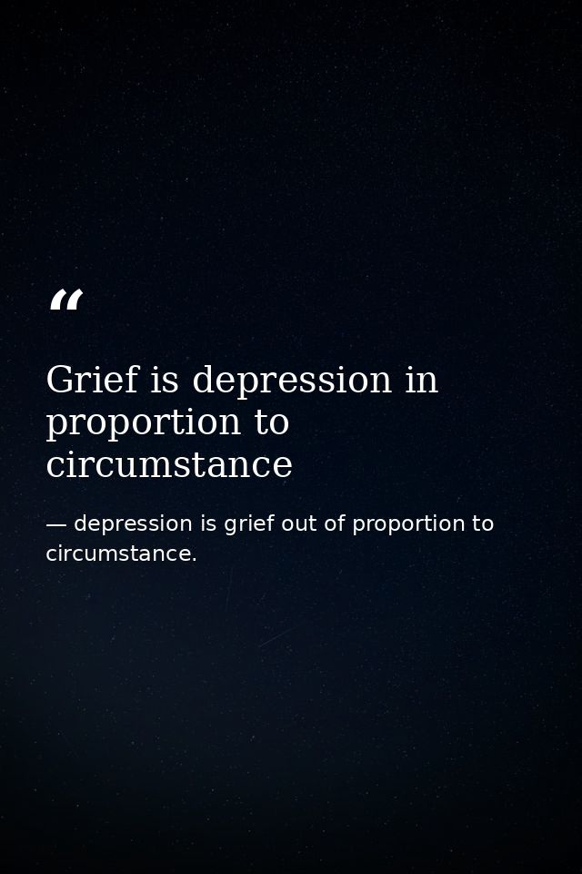 Grief is depression in proportion to circumstance — depression is grief out of proportion to circumstance.