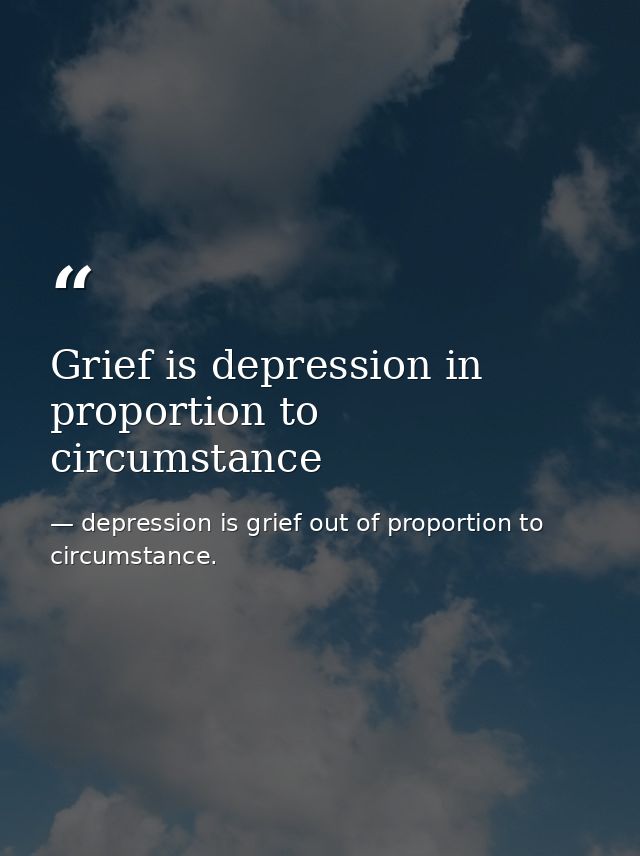 Grief is depression in proportion to circumstance — depression is grief out of proportion to circumstance.