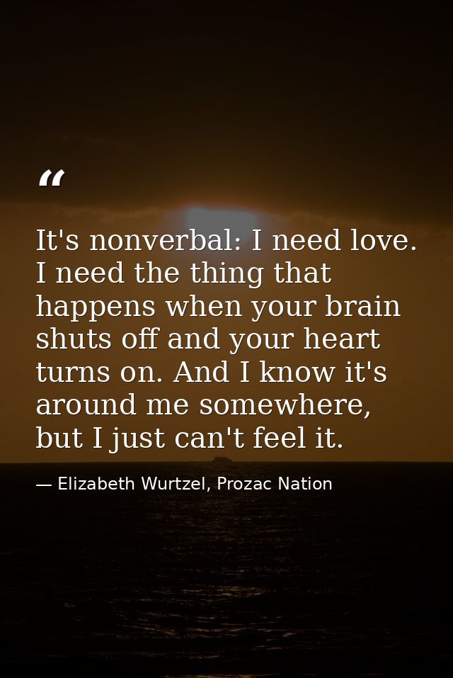 It's nonverbal: I need love. I need the thing that happens when your brain shuts off and your heart turns on. And I know — Elizabeth Wurtzel, Prozac Nation
