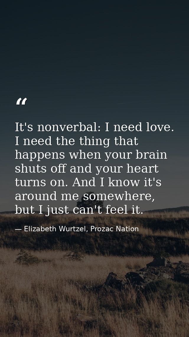 It's nonverbal: I need love. I need the thing that happens when your brain shuts off and your heart turns on. And I know — Elizabeth Wurtzel, Prozac Nation