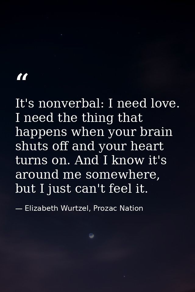 It's nonverbal: I need love. I need the thing that happens when your brain shuts off and your heart turns on. And I know — Elizabeth Wurtzel, Prozac Nation