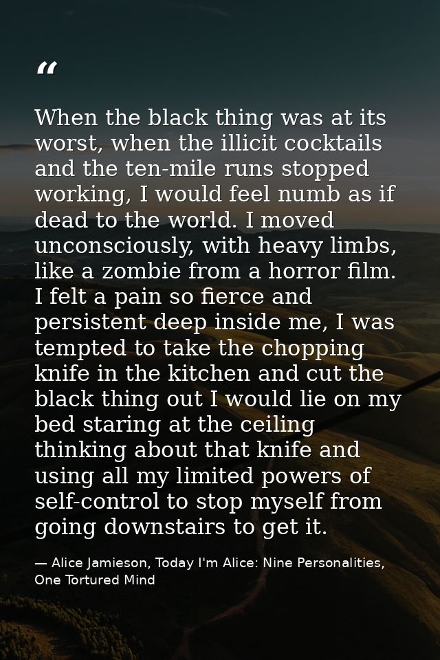 When the black thing was at its worst, when the illicit cocktails and the ten-mile runs stopped working, I would feel nu — Alice Jamieson, Today I'm Alice: Nine Personalities, One Tortured Mind